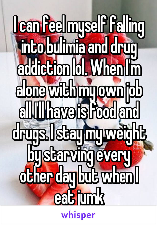 I can feel myself falling into bulimia and drug addiction lol. When I'm alone with my own job all I'll have is food and drugs. I stay my weight by starving every other day but when I eat jumk