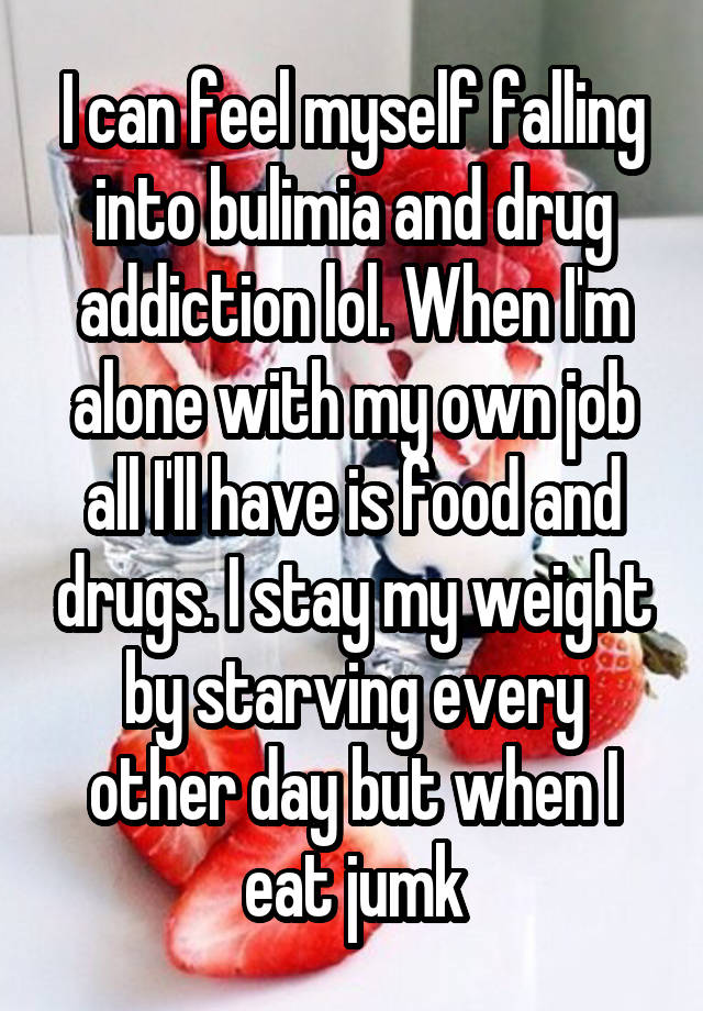 I can feel myself falling into bulimia and drug addiction lol. When I'm alone with my own job all I'll have is food and drugs. I stay my weight by starving every other day but when I eat jumk