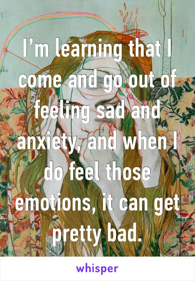 I’m learning that I come and go out of feeling sad and anxiety, and when I do feel those emotions, it can get pretty bad.