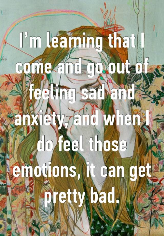 I’m learning that I come and go out of feeling sad and anxiety, and when I do feel those emotions, it can get pretty bad.