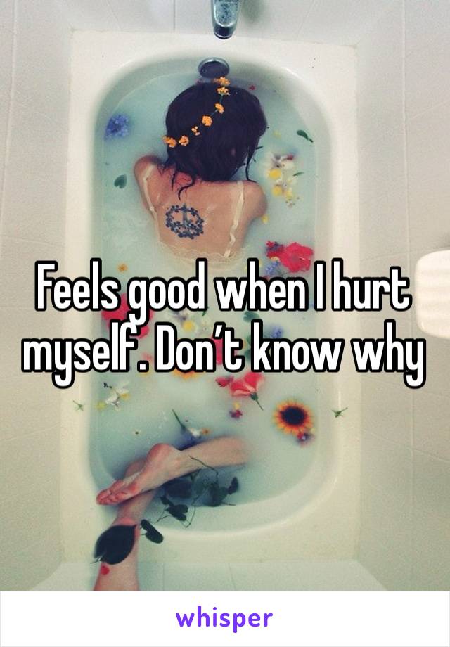 Feels good when I hurt myself. Don’t know why 