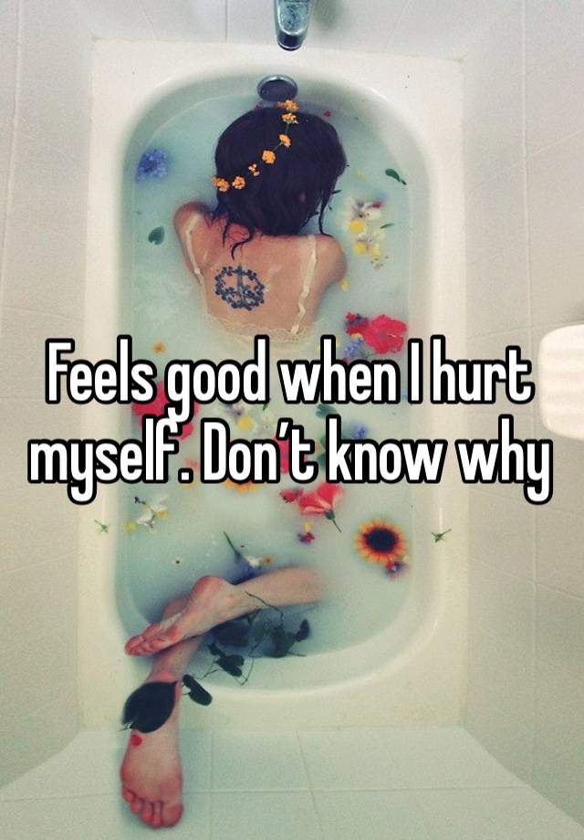 Feels good when I hurt myself. Don’t know why 