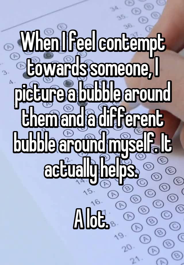 When I feel contempt towards someone, I picture a bubble around them and a different bubble around myself. It actually helps. 

A lot. 