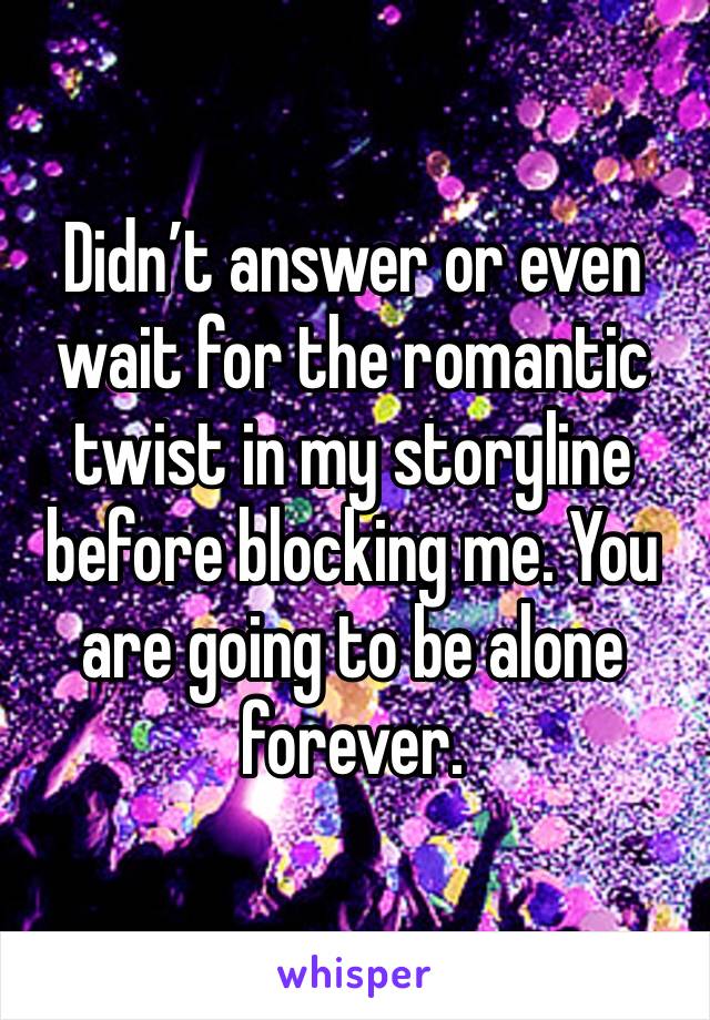 Didn’t answer or even wait for the romantic twist in my storyline before blocking me. You are going to be alone forever. 