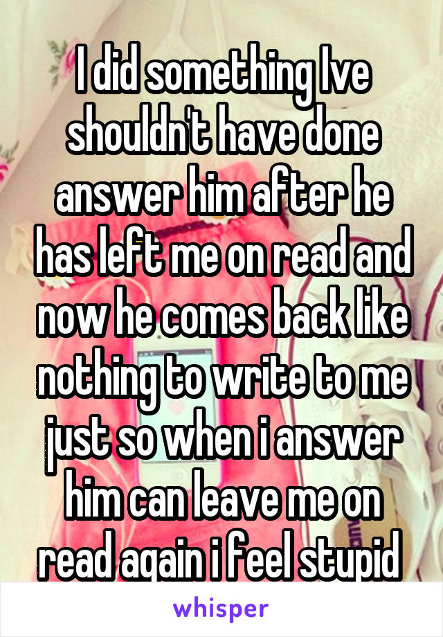 I did something Ive shouldn't have done answer him after he has left me on read and now he comes back like nothing to write to me just so when i answer him can leave me on read again i feel stupid 