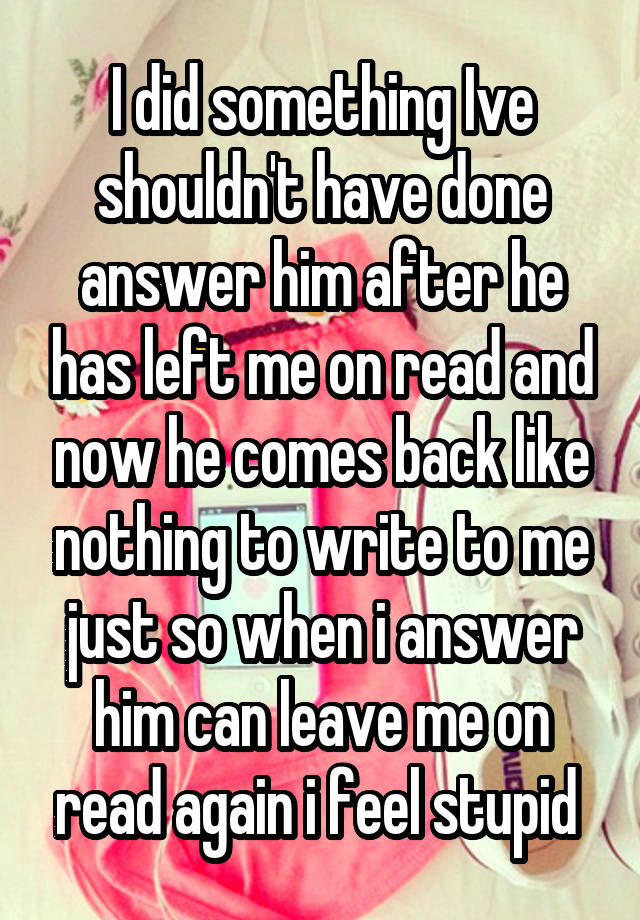 I did something Ive shouldn't have done answer him after he has left me on read and now he comes back like nothing to write to me just so when i answer him can leave me on read again i feel stupid 