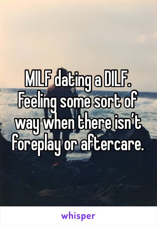 MILF dating a DILF. 
Feeling some sort of way when there isn’t foreplay or aftercare. 