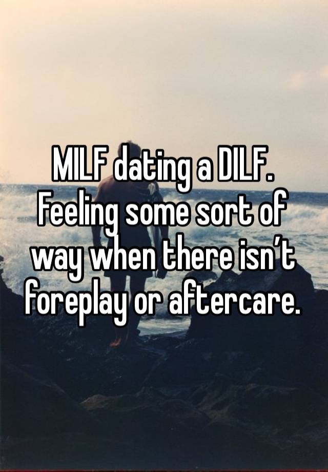 MILF dating a DILF. 
Feeling some sort of way when there isn’t foreplay or aftercare. 