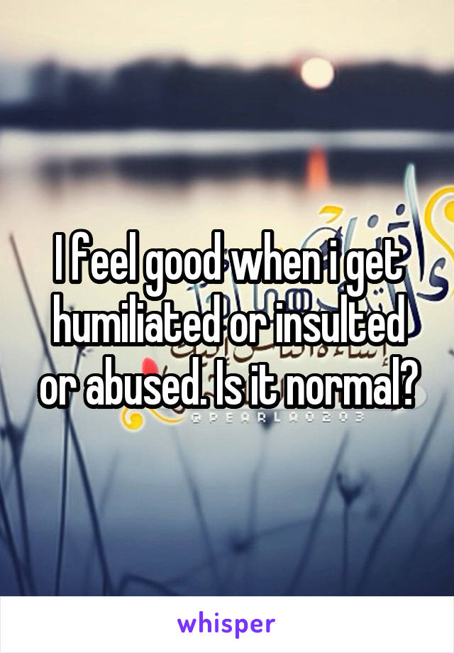 I feel good when i get humiliated or insulted or abused. Is it normal?