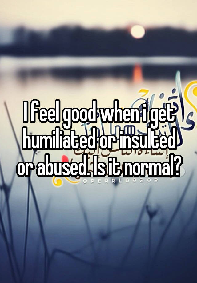 I feel good when i get humiliated or insulted or abused. Is it normal?