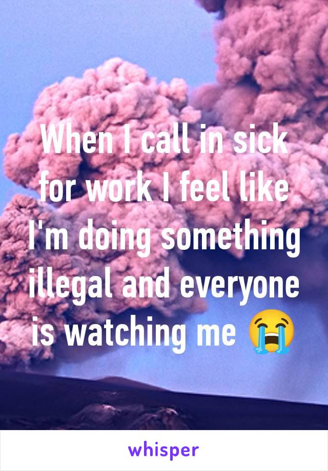 When I call in sick for work I feel like I'm doing something illegal and everyone is watching me 😭