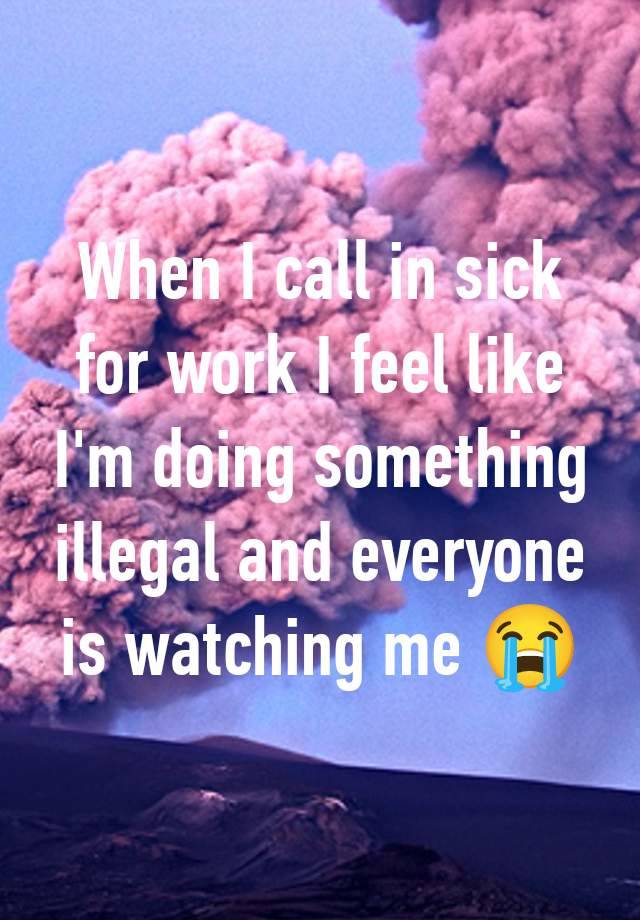 When I call in sick for work I feel like I'm doing something illegal and everyone is watching me 😭