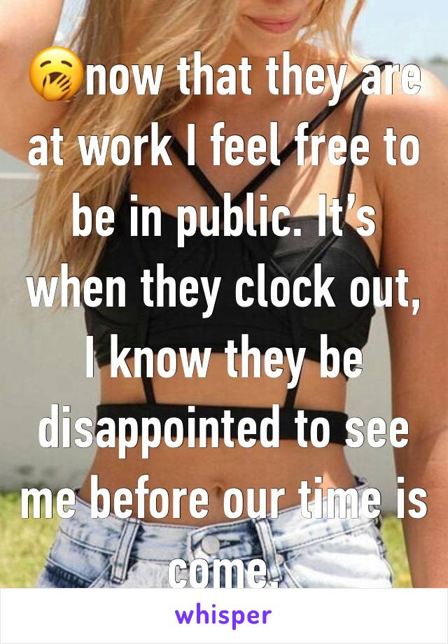 🥱now that they are at work I feel free to be in public. It’s when they clock out, I know they be disappointed to see me before our time is come. 