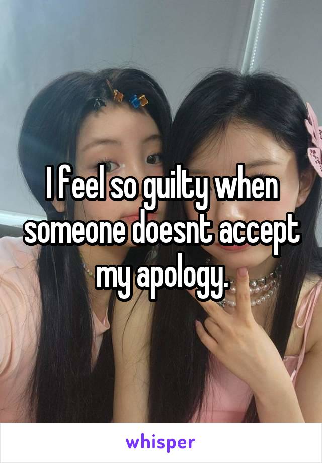 I feel so guilty when someone doesnt accept my apology.