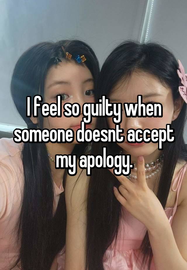 I feel so guilty when someone doesnt accept my apology.