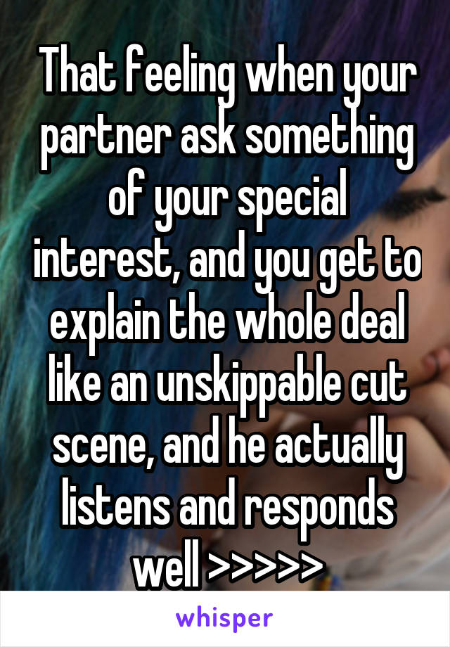 That feeling when your partner ask something of your special interest, and you get to explain the whole deal like an unskippable cut scene, and he actually listens and responds well >>>>>