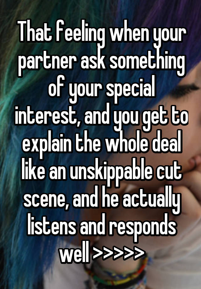 That feeling when your partner ask something of your special interest, and you get to explain the whole deal like an unskippable cut scene, and he actually listens and responds well >>>>>