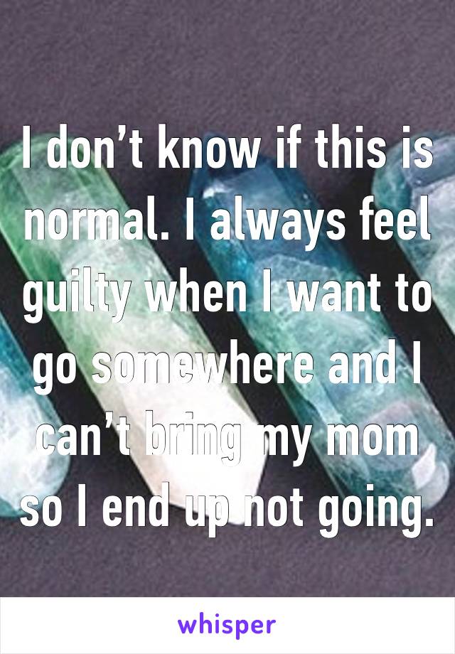 I don’t know if this is normal. I always feel guilty when I want to go somewhere and I can’t bring my mom so I end up not going.