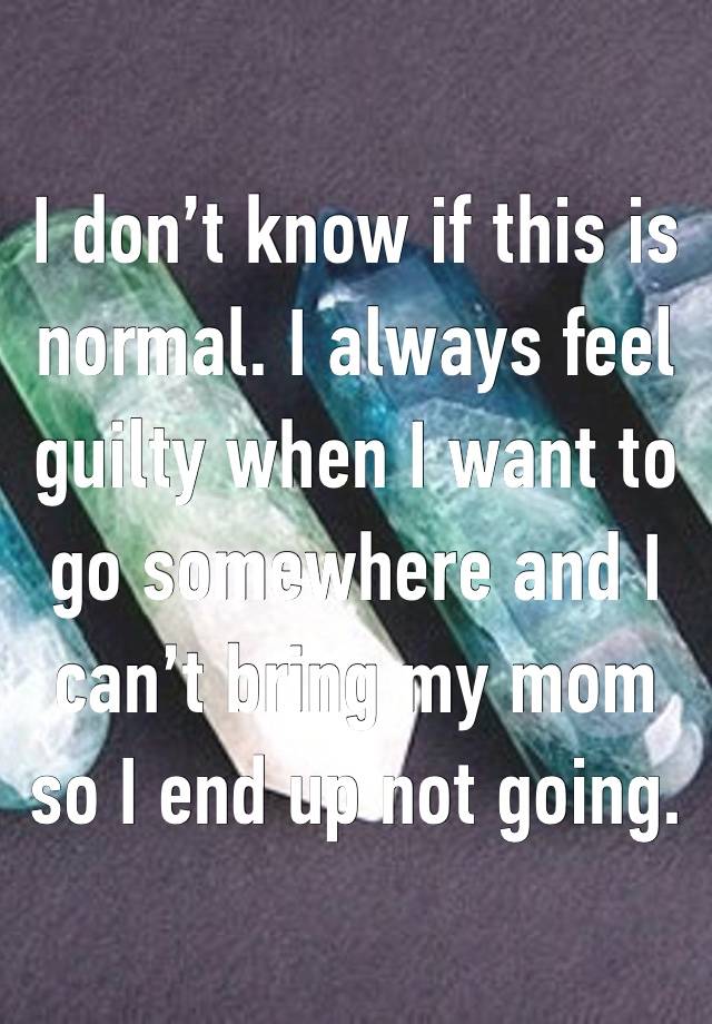 I don’t know if this is normal. I always feel guilty when I want to go somewhere and I can’t bring my mom so I end up not going.