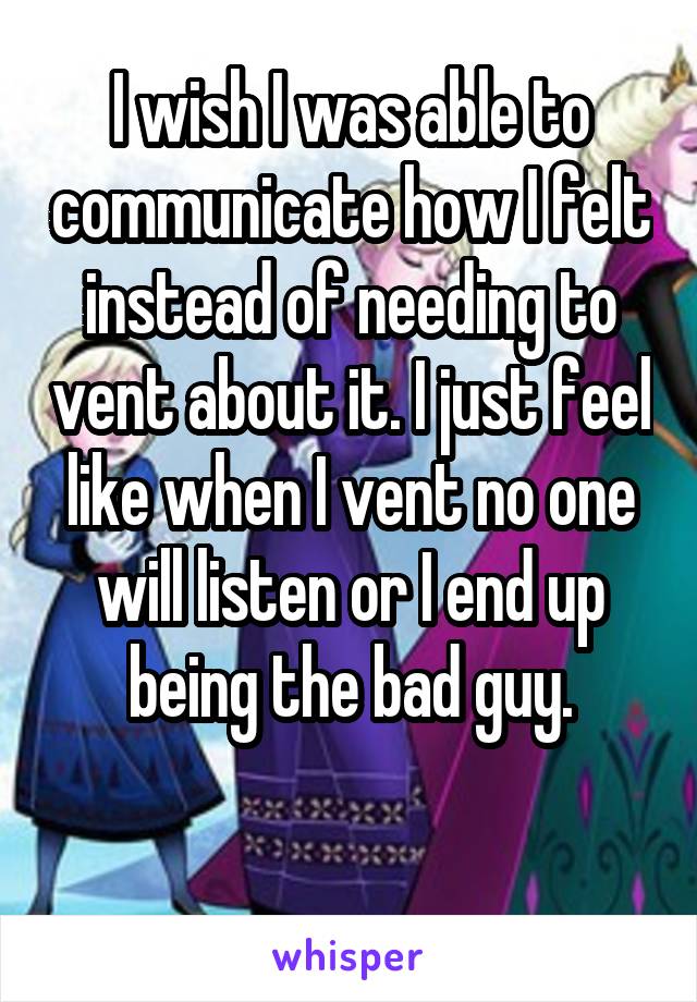 I wish I was able to communicate how I felt instead of needing to vent about it. I just feel like when I vent no one will listen or I end up being the bad guy.

