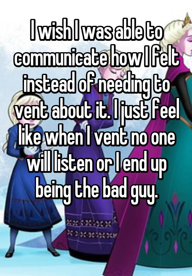 I wish I was able to communicate how I felt instead of needing to vent about it. I just feel like when I vent no one will listen or I end up being the bad guy.

