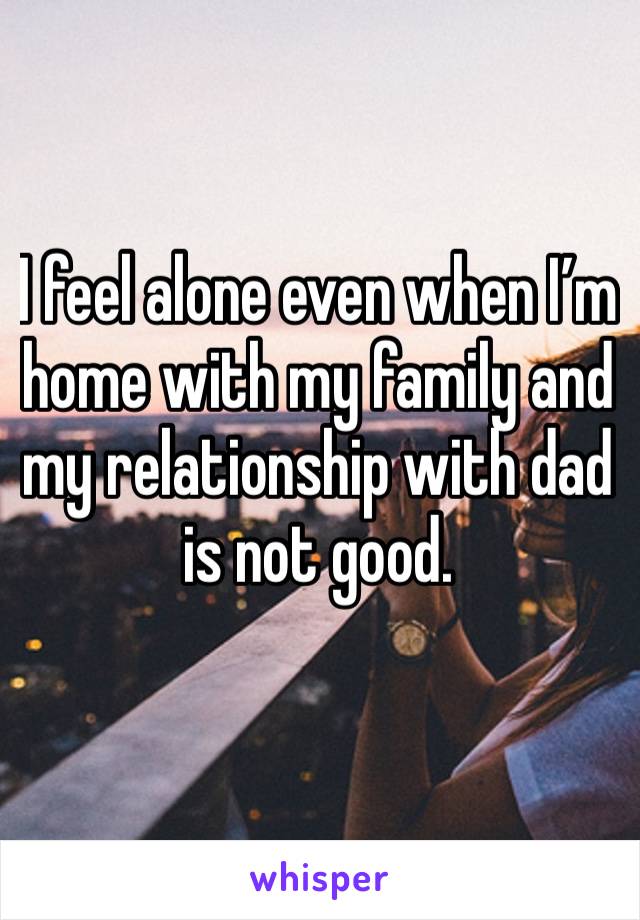 I feel alone even when I’m home with my family and my relationship with dad is not good. 