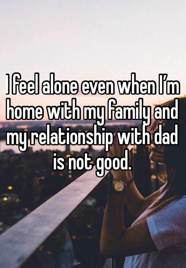 I feel alone even when I’m home with my family and my relationship with dad is not good. 