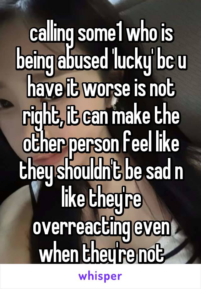 calling some1 who is being abused 'lucky' bc u have it worse is not right, it can make the other person feel like they shouldn't be sad n like they're overreacting even when they're not