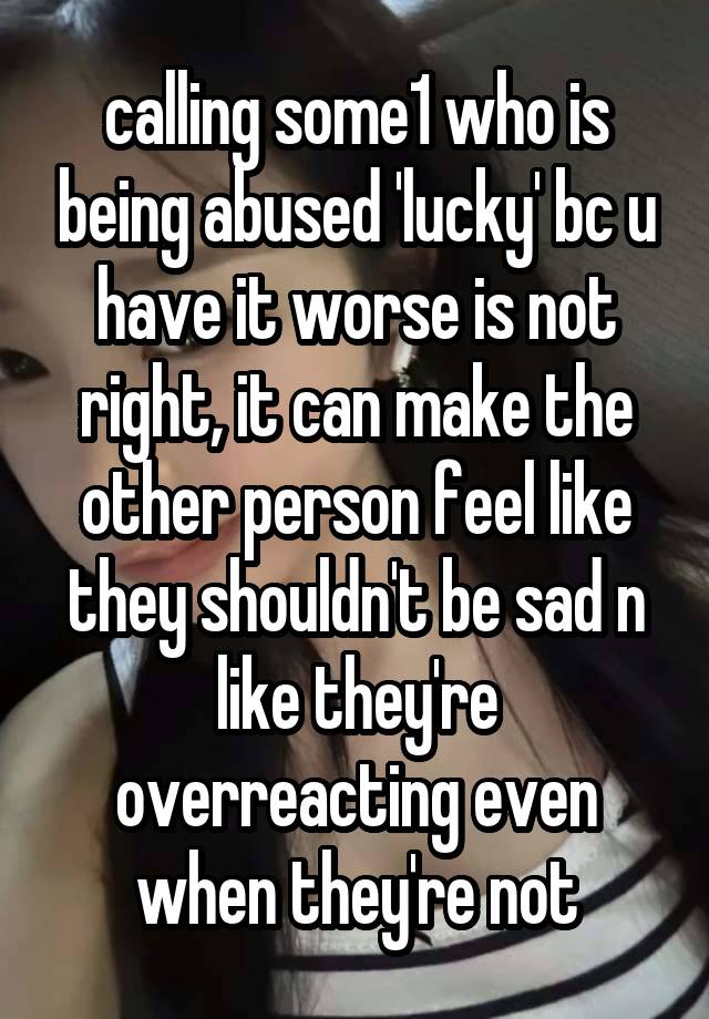 calling some1 who is being abused 'lucky' bc u have it worse is not right, it can make the other person feel like they shouldn't be sad n like they're overreacting even when they're not