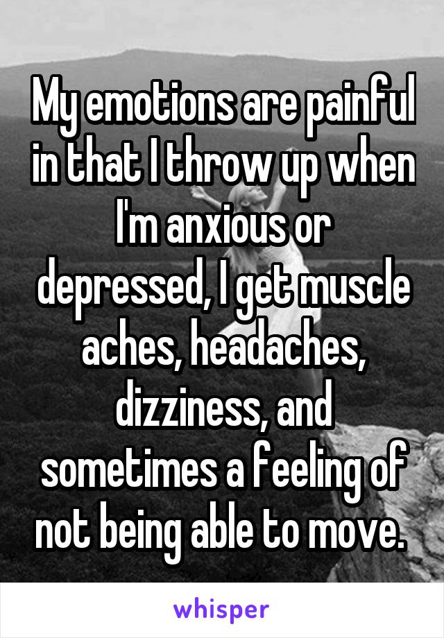 My emotions are painful in that I throw up when I'm anxious or depressed, I get muscle aches, headaches, dizziness, and sometimes a feeling of not being able to move. 