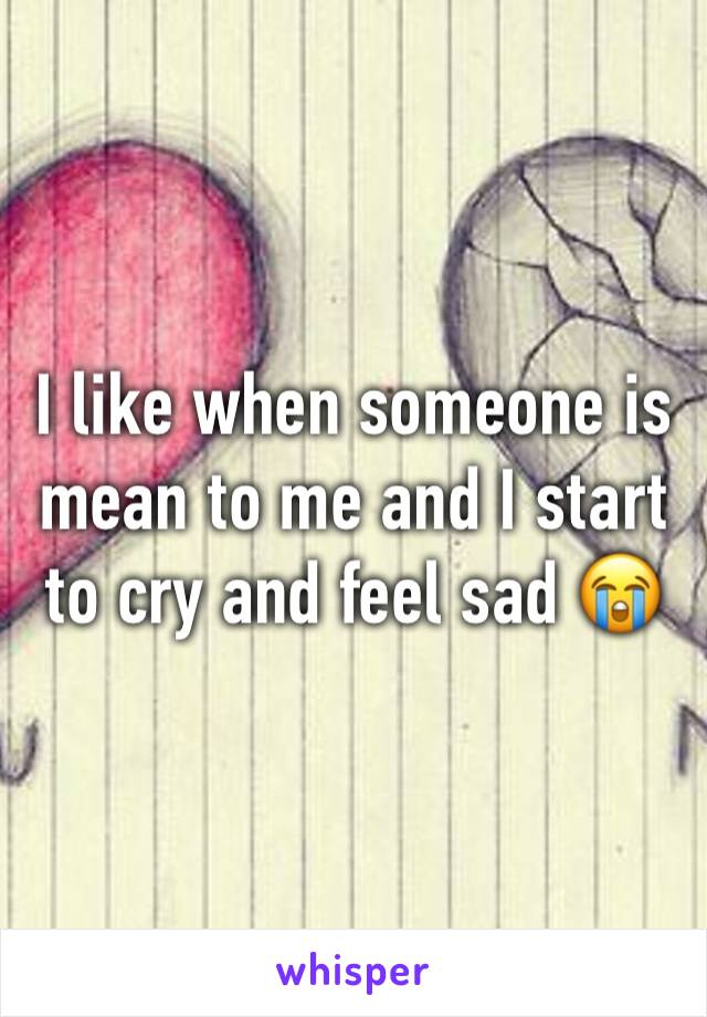 I like when someone is mean to me and I start to cry and feel sad 😭