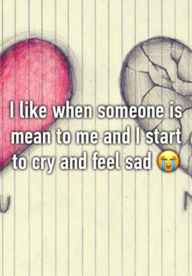 I like when someone is mean to me and I start to cry and feel sad 😭