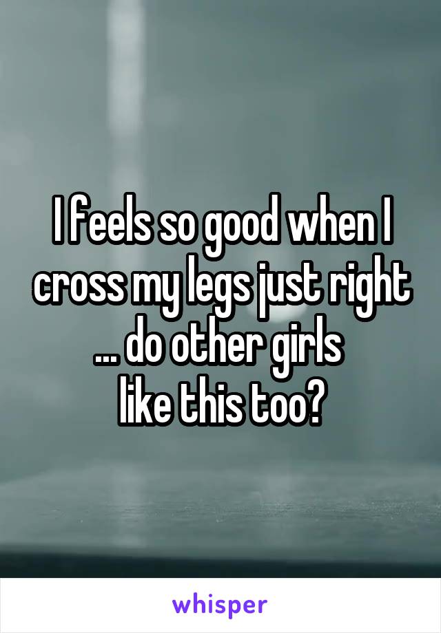 I feels so good when I cross my legs just right ... do other girls 
like this too?