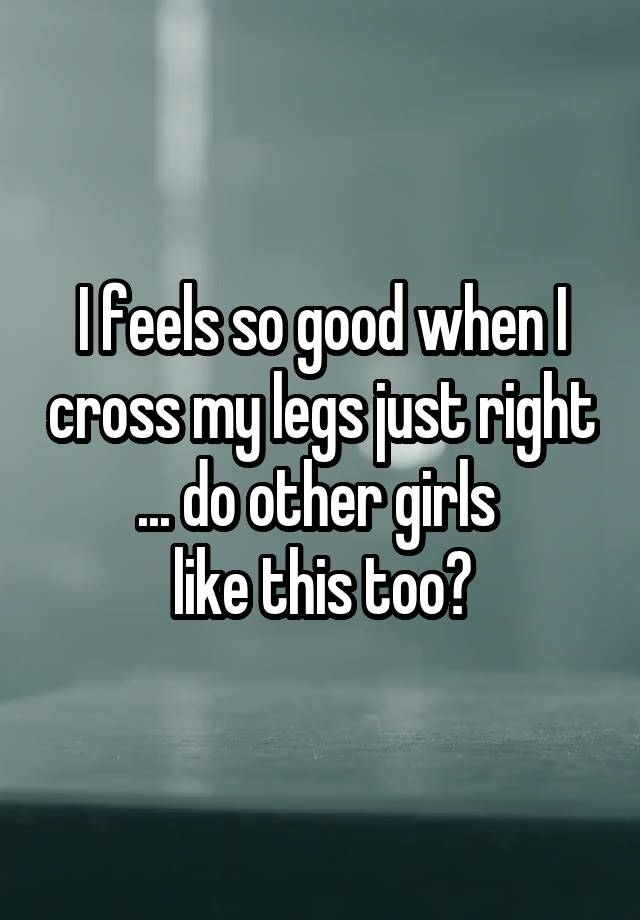 I feels so good when I cross my legs just right ... do other girls 
like this too?