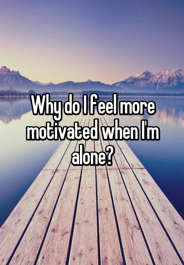 Why do I feel more motivated when I'm alone?