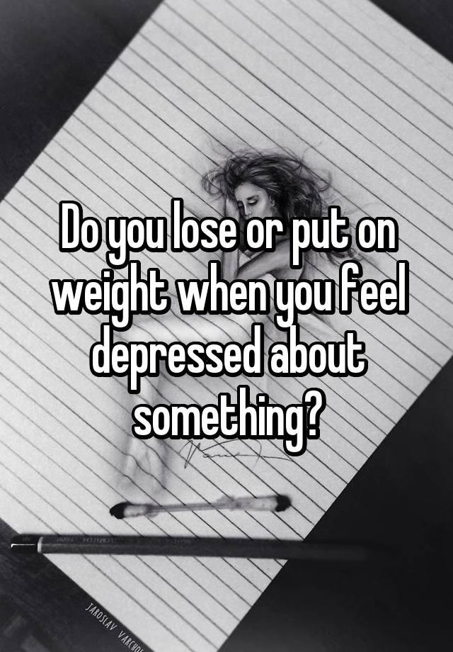 Do you lose or put on weight when you feel depressed about something?