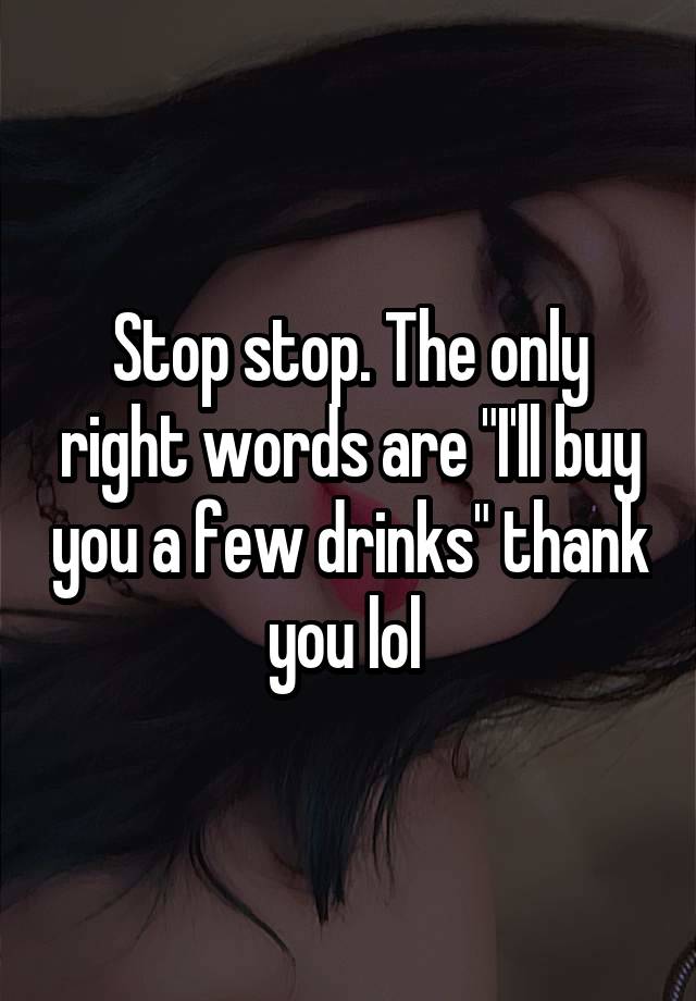 Stop stop. The only right words are "I'll buy you a few drinks" thank you lol 