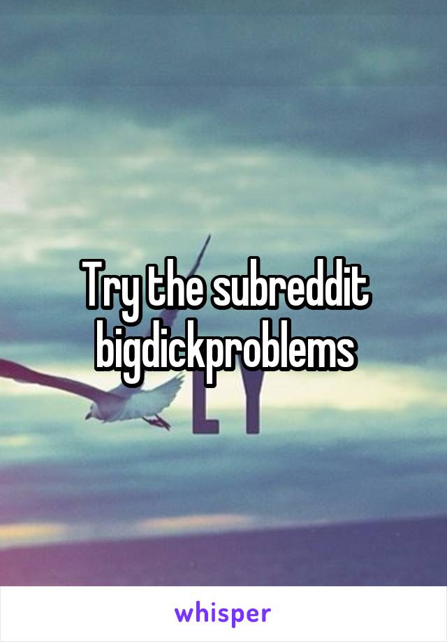 Try the subreddit bigdickproblems