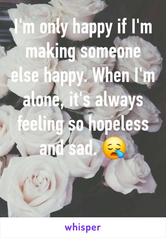 I'm only happy if I'm making someone else happy. When I'm alone, it's always feeling so hopeless and sad. 😪