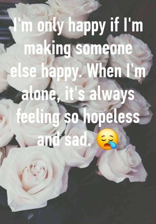 I'm only happy if I'm making someone else happy. When I'm alone, it's always feeling so hopeless and sad. 😪