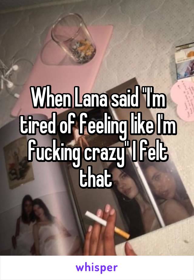 When Lana said "I'm tired of feeling like I'm fucking crazy" I felt that 