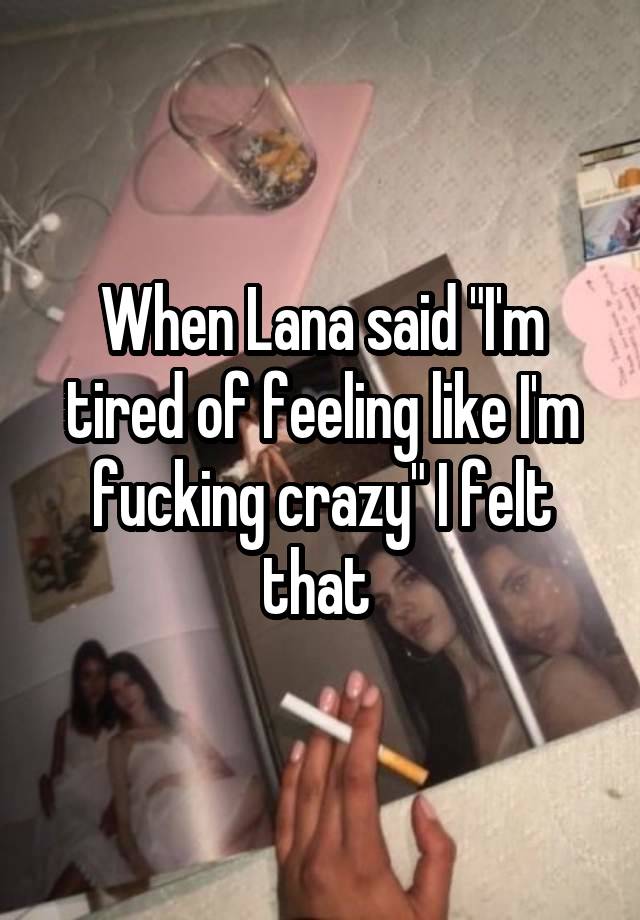 When Lana said "I'm tired of feeling like I'm fucking crazy" I felt that 