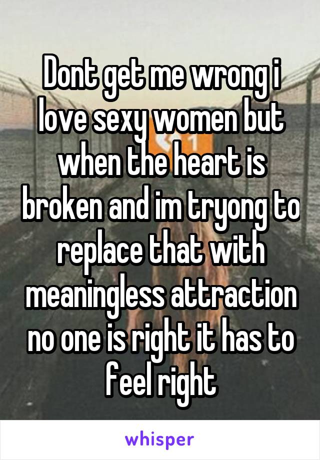 Dont get me wrong i love sexy women but when the heart is broken and im tryong to replace that with meaningless attraction no one is right it has to feel right