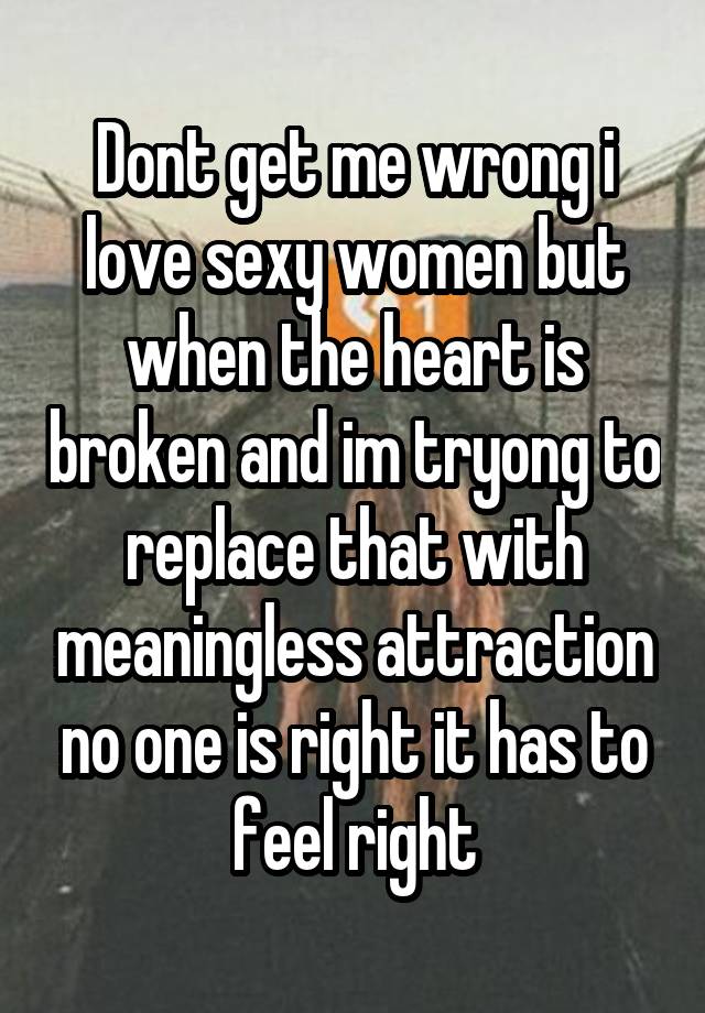 Dont get me wrong i love sexy women but when the heart is broken and im tryong to replace that with meaningless attraction no one is right it has to feel right