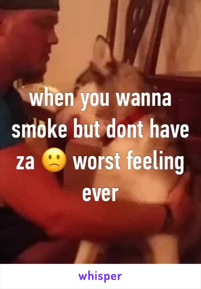 when you wanna smoke but dont have za 🙁 worst feeling ever