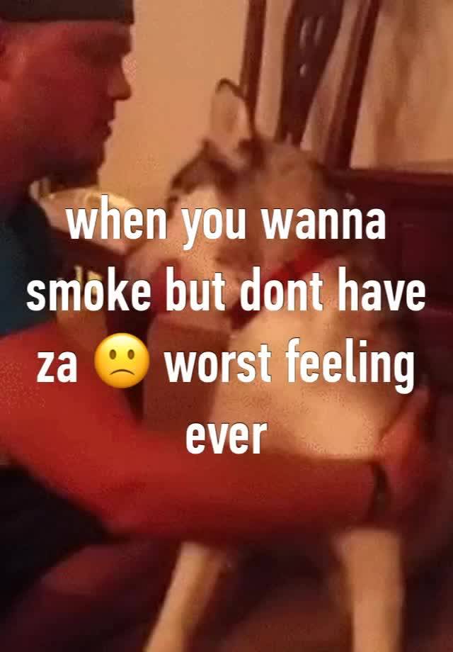 when you wanna smoke but dont have za 🙁 worst feeling ever