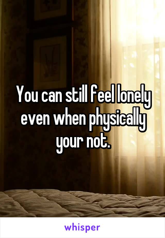 You can still feel lonely even when physically your not.