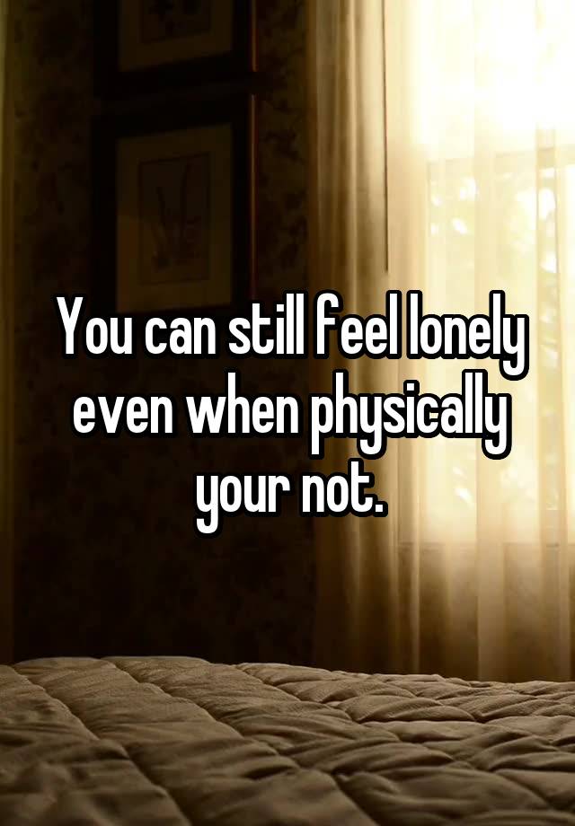 You can still feel lonely even when physically your not.