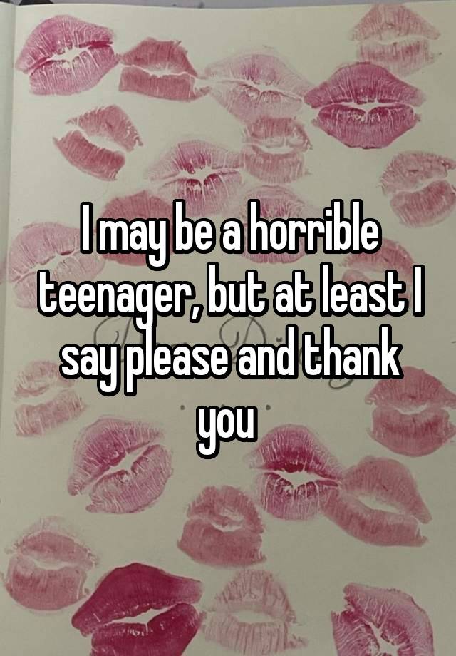 I may be a horrible teenager, but at least I say please and thank you 