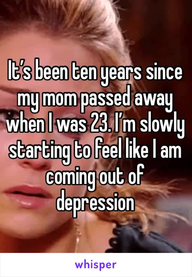 It’s been ten years since my mom passed away when I was 23. I’m slowly starting to feel like I am coming out of depression 